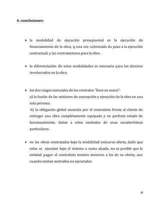 18
4. conclusiones:
 la modalidad de ejecución presupuestal es la ejecución de
financiamiento de la obra, q una vez culminada da paso a la ejecución
contractual, y las contrataciones para la obra .
 la diferenciación de estas modalidades es necesaria para los técnicos
involucrados en la obra.
 los dos rasgos esenciales de los contratos "llave en mano":
a) la fusión de las misiones de concepción y ejecución de la obra en una
sola persona.
b) la obligación global asumida por el contratista frente al cliente de
entregar una obra completamente equipada y en perfecto estado de
funcionamiento, dotan a estos contratos de unas características
particulares.
 en las obras contratadas bajo la modalidad concurso oferta, dado que
estas se ejecutan bajo el sistema a suma alzada, no es posible que la
entidad pague al contratista montos menores a los de su oferta, aun
cuando existan metrados no ejecutados
 