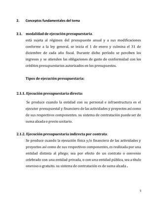 5
2. Conceptos fundamentales del tema
2.1. modalidad de ejecución presupuestaria.
está sujeta al régimen del presupuesto anual y a sus modificaciones
conforme a la ley general, se inicia el 1 de enero y culmina el 31 de
diciembre de cada año fiscal. Durante dicho período se perciben los
ingresos y se atienden las obligaciones de gasto de conformidad con los
créditos presupuestarios autorizados en los presupuestos.
Tipos de ejecución presupuestaria:
2.1.1. Ejecución presupuestaria directa:
Se produce cuando la entidad con su personal e infraestructura es el
ejecutor presupuestal y financiero de las actividades y proyectos así como
de sus respectivos componentes. su sistema de contratación puede ser de
suma alzada o precio unitario.
2.1.2. Ejecución presupuestaria indirecta por contrata:
Se produce cuando la ejecución física y/o financiera de las actividades y
proyectos así como de sus respectivos componentes, es realizada por una
entidad distinta al pliego; sea por efecto de un contrato o convenio
celebrado con una entidad privada, o con una entidad pública, sea a título
oneroso o gratuito. su sistema de contratación es de suma alzada .
 