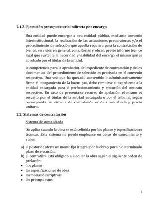 6
2.1.3. Ejecución presupuestaria indirecta por encargo
Una entidad puede encargar a otra entidad pública, mediante convenio
interinstitucional, la realización de las actuaciones preparatorias y/o el
procedimiento de selección que aquella requiera para la contratación de
bienes, servicios en general, consultorías y obras, previo informe técnico
legal que sustente la necesidad y viabilidad del encargo, el mismo que es
aprobado por el titular de la entidad.
la competencia para la aprobación del expediente de contratación y de los
documentos del procedimiento de selección es precisada en el convenio
respectivo. Una vez que ha quedado consentido o administrativamente
firme el otorgamiento de la buena pro, debe remitirse el expediente a la
entidad encargada para el perfeccionamiento y ejecución del contrato
respectivo. En caso de presentarse recurso de apelación, el mismo es
resuelto por el titular de la entidad encargada o por el tribunal, según
corresponda. su sistema de contratación es de suma alzada y precio
unitario.
2.2. Sistemas de contratación
Sistema de suma alzada
Se aplica cuando la obra se está definida por los planos y especificaciones
técnicas. Este sistema no puede emplearse en obras de saneamiento y
viales.
a) el postor de oferta un monto fijo integral por la obra y por un determinado
plazo de ejecución.
b) el contratista está obligado a ejecutar la obra según el siguiente orden de
prelación:
 los planos
 las especificaciones de obra
 memorias descriptivas
 los presupuestos
 