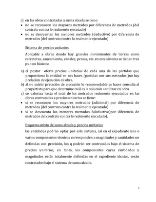 7
c) en las obras contratadas a suma alzada se tiene:
 no se reconocen los mayores metrados por diferencia de metrados (del
contrato contra lo realmente ejecutado)
 no se descuentan los menores metrados (deductivo) por diferencia de
metrados (del contrato contra lo realmente ejecutado)
Sistema de precios unitarios
Aplicable a obras donde hay grandes movimientos de tierras como
carreteras, saneamiento, canales, presas, etc. en este sistema se tienen tres
puntos básicos:
a) el postor oferta precios unitarios de cada una de las partidas que
proporciona la entidad en sus bases (partidas con sus metrados )no hay
prelación de ejecución de obra.
b) al no existir prelación de ejecución lo recomendable es hacer consulta al
proyectista para que determine cuál es la solución a utilizar en obra.
c) se valoriza hasta el total de los metrados realmente ejecutados en las
obras contratadas a precios unitarios se tiene:
 si se reconocen los mayores metrados (adicional) por diferencia de
metrados (del contrato contra lo realmente ejecutado)
 si se descuenta los menores metrados 8deductivo)por diferencia de
metrados del contrato contra lo realmente ejecutado).
Esquema mixto de suma alzada y precios unitarios
las entidades podrán optar por este sistema, así en el expediente uno o
varios componentes técnicos corresponden a magnitudes y cantidades no
definidas con precisión, los q podrán ser contratados bajo el sistema de
precios unitarios, en tanto, los componentes cuyas cantidades y
magnitudes estén totalmente definidas en el expediente técnico, serán
contratados bajo el sistema de suma alzada.
 
