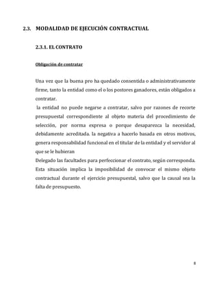 8
2.3. MODALIDAD DE EJECUCIÓN CONTRACTUAL
2.3.1. EL CONTRATO
Obligación de contratar
Una vez que la buena pro ha quedado consentida o administrativamente
firme, tanto la entidad como el o los postores ganadores, están obligados a
contratar.
la entidad no puede negarse a contratar, salvo por razones de recorte
presupuestal correspondiente al objeto materia del procedimiento de
selección, por norma expresa o porque desaparezca la necesidad,
debidamente acreditada. la negativa a hacerlo basada en otros motivos,
genera responsabilidad funcional en el titular de la entidad y el servidor al
que se le hubieran
Delegado las facultades para perfeccionar el contrato, según corresponda.
Esta situación implica la imposibilidad de convocar el mismo objeto
contractual durante el ejercicio presupuestal, salvo que la causal sea la
falta de presupuesto.
 