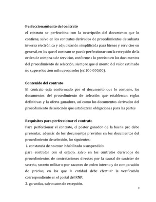 9
Perfeccionamiento del contrato
el contrato se perfecciona con la suscripción del documento que lo
contiene, salvo en los contratos derivados de procedimientos de subasta
inversa electrónica y adjudicación simplificada para bienes y servicios en
general, en los que el contrato se puedeperfeccionar con la recepción de la
orden de compra o de servicios, conforme a lo previsto en los documentos
del procedimiento de selección, siempre que el monto del valor estimado
no supere los cien mil nuevos soles (s/.100 000,00).
Contenido del contrato
El contrato está conformado por el documento que lo contiene, los
documentos del procedimiento de selección que establezcan reglas
definitivas y la oferta ganadora, así como los documentos derivados del
procedimiento de selección que establezcan obligaciones para las partes
Requisitos para perfeccionar el contrato
Para perfeccionar el contrato, el postor ganador de la buena pro debe
presentar, además de los documentos previstos en los documentos del
procedimiento de selección, los siguientes:
1. constancia de no estar inhabilitado o suspendido
para contratar con el estado, salvo en los contratos derivados de
procedimientos de contrataciones directas por la causal de carácter de
secreto, secreto militar o por razones de orden interno y de comparación
de precios, en los que la entidad debe efectuar la verificación
correspondiente en el portal del RNP.
2. garantías, salvo casos de excepción.
 