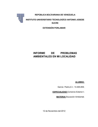 REPÚBLICA BOLÍVARIANA DE VENEZUELA

INSTITUTO UNIVERSITARIO TECNOLOGÍCO ANTONIO JOSEDE
                       SUCRE

              EXTENSIÓN PORLAMAR




      INFORME    DE     PROBLEMAS
      AMBIENTALES EN MI LOCALIDAD




                                                ALUMNO:

                             García Pedro,C.I.: 14.465.859.

                        ESPECIALIDAD:Comercio Exterior I.

                            MATERIA:Educación Ambiental.




              12 de Noviembre del 2012
 