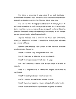 Por último se encuentra el fuego clase K que está clasificado y
estandarizado desde hace poco, este abarca todos los componentes ubicados
en zonas comestibles, como cocinas, freidoras, hornos entre otros.
Sea cual sea el tipo de fuego producido su correcto manejo y medio de
ataque mediante el uso de extintores según tipo de fuego, es crucial para evitar
daños materiales humanos, recordando que este puede ser transmitido a las
personas mediante el calor que este emana y que se propaga de tres maneras
que son por convección, radiación y conducción.
Algunos métodos para la extinción del fuego son enfriamiento,
inhanicion, sofocación e inhibición y cualquiera de ellos debe ser manejado
por personal calificado.
Por otra parte el método para extinguir el fuego mediante el uso del
extintor debe ser el siguiente:
Paso N 1: avise del fuego a las personas en el área.
Paso N 2: decida si se debe usar un extintor d incendio.
Paso N 3: en lo posible determine la clase de fuego.
Paso N 4: asegúrese que el tipo de extintor aplique a la clase de
incendio.
Paso N 5: asegúrese que el extintor este cargado visualizando el
manómetro.
Paso N 6: sosténgalo derecho y ale la abrazadera.
Paso N 7: dirija la boquilla hacia la base del incendio.
Paso N 8: presione la palanca y mueva la boquilla d forma horizontal.
Paso N 9: valla acercándose según se valla apagando el incendio.
 