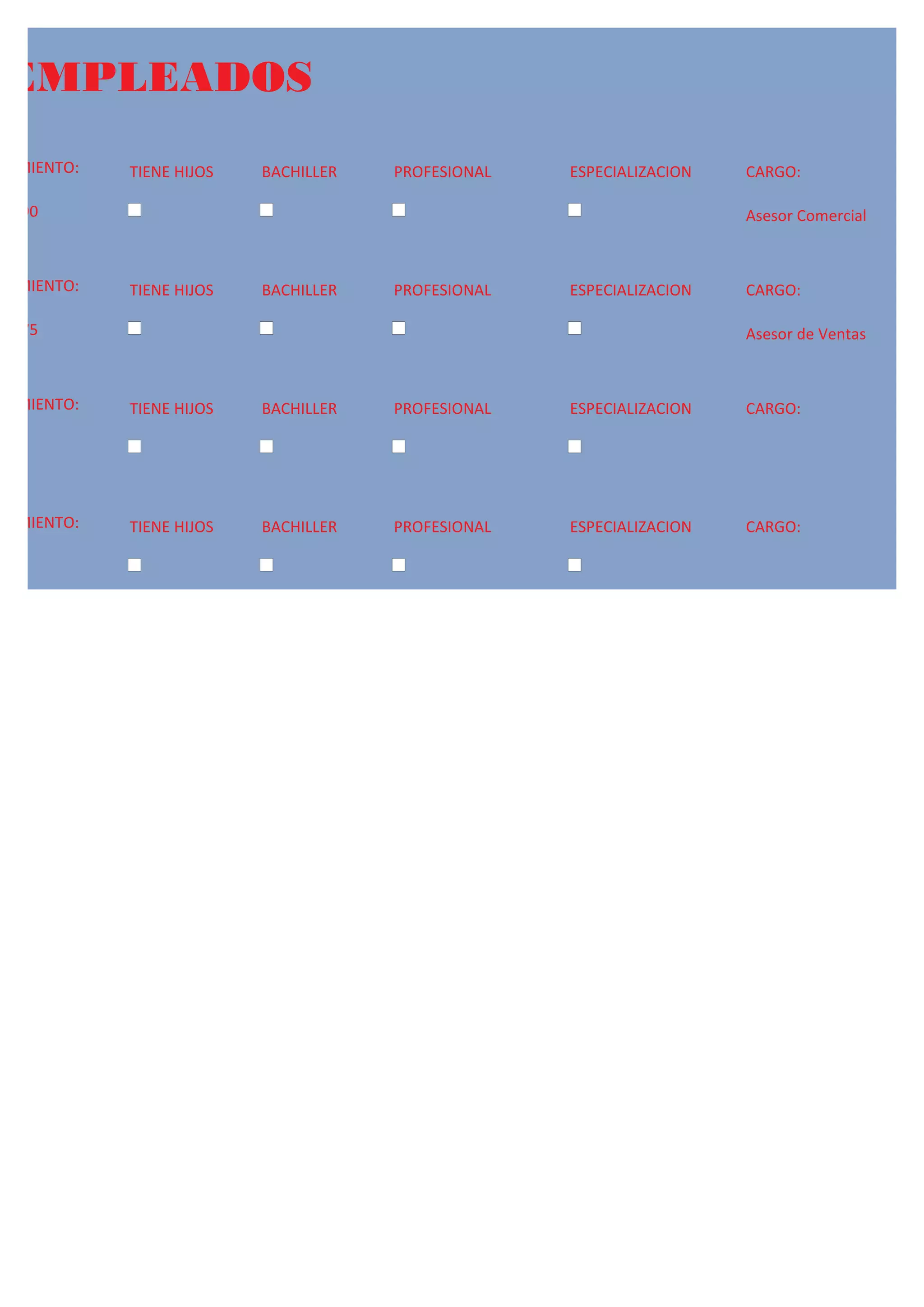 EMPLEADOS
ACIMIENTO:   TIENE HIJOS   BACHILLER   PROFESIONAL   ESPECIALIZACION   CARGO:

/1990                                                                  Asesor Comercial



ACIMIENTO:   TIENE HIJOS   BACHILLER   PROFESIONAL   ESPECIALIZACION   CARGO:

/1975                                                                  Asesor de Ventas



ACIMIENTO:   TIENE HIJOS   BACHILLER   PROFESIONAL   ESPECIALIZACION   CARGO:




ACIMIENTO:   TIENE HIJOS   BACHILLER   PROFESIONAL   ESPECIALIZACION   CARGO:
 