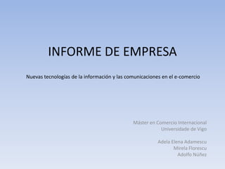 INFORME DE EMPRESA
Nuevas tecnologías de la información y las comunicaciones en el e-comercio




                                             Máster en Comercio Internacional
                                                         Universidade de Vigo

                                                        Adela Elena Adamescu
                                                               Mirela Florescu
                                                                 Adolfo Núñez
 