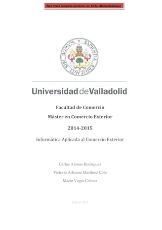 Facultad de Comercio
Máster en Comercio Exterior
2014-2015
Informática Aplicada al Comercio Exterior
Carlos Alonso Rodríguez
Victoria Adriana Martínez Cota
Mario Vegas Gómez
Febrero 2015
Para Texto Completo contactar con Carlos Alonso Rodríguez
 