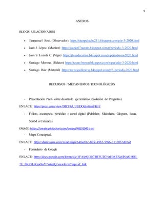 9
ANEXOS
BLOGS RELACIONADOS
 Emmanuel Soto. (Observador). https://titanpeluche231.blogspot.com/p/p-3-2020.html
 Juan J. López. (Monitor) https://juanjo07naruto.blogspot.com/p/periodo-3-2020.html
 Juan S. Lozada C. (Vígia) https://jlozadacutiva.blogspot.com/p/periodo-iii-2020.html
 Santiago Moreno. (Relator) https://tecno-brown.blogspot.com/p/periodo-3-2020.html
 Santiago Ruiz (Material) https://tecnoguillenove.blogspot.com/p/3-periodo-2020.html
RECURSOS / MECANISMOS TECNOLÓGICOS
- Presentación Prezi sobre desarrollo eje temático (Solución de Preguntas).
ENLACE: https://prezi.com/view/DICFleUUUDOdjnGnaFKH/
- Folleto, escarapela, periódico o cartel digital (Publisher, Slideshare, Glogster, Issuu,
Scribd o Calaméo).
ENLACE: https://create.piktochart.com/output/48191042-j-a-l
- Mapa Conceptual.
ENLACE: https://share.ayoa.com/mindmaps/64fae81c-b0fc-49b3-99a6-3137067d07cd
- Formulario de Google
ENLACE: https://docs.google.com/forms/d/e/1FAIpQLSf7BF3UD7rixHh6EXgIlNAOHOl-
7U_0K95LdGjw9oY7vs6qtQ/viewform?usp=sf_link
 