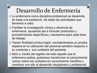 Desarrollo de Enfermería
O La enfermería como disciplina profesional se desarrolla
en base a la existencia de todas las actividades que
llevamos a cabo.
O Facilitan la investigación clínica y docencia de
enfermería, ayudando así a formular protocolos y
procedimientos específicos y necesarios para cada área
de trabajo.
O Tienen finalidad jurídico-legal, considerándose un prueba
objetiva en la valoración del personal sanitario respecto a
su conducta y sus cuidados del paciente.
O Solo a través del registro de todo aquello que la
enfermera realiza, podremos transformar el conocimiento
común sobre los cuidados en conocimiento científico y
contribuir con ello al desarrollo disciplinario y profesional.
 