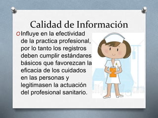 Calidad de Información
OInfluye en la efectividad
de la practica profesional,
por lo tanto los registros
deben cumplir estándares
básicos que favorezcan la
eficacia de los cuidados
en las personas y
legitimasen la actuación
del profesional sanitario.
 