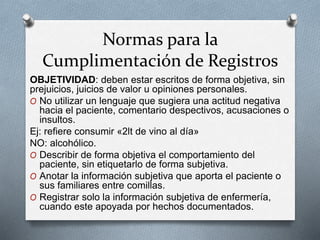 Normas para la
Cumplimentación de Registros
OBJETIVIDAD: deben estar escritos de forma objetiva, sin
prejuicios, juicios de valor u opiniones personales.
O No utilizar un lenguaje que sugiera una actitud negativa
hacia el paciente, comentario despectivos, acusaciones o
insultos.
Ej: refiere consumir «2lt de vino al día»
NO: alcohólico.
O Describir de forma objetiva el comportamiento del
paciente, sin etiquetarlo de forma subjetiva.
O Anotar la información subjetiva que aporta el paciente o
sus familiares entre comillas.
O Registrar solo la información subjetiva de enfermería,
cuando este apoyada por hechos documentados.
 