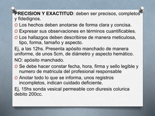PRECISION Y EXACTITUD: deben ser precisos, completos
y fidedignos.
O Los hechos deben anotarse de forma clara y concisa.
O Expresar sus observaciones en términos cuantificables.
O Los hallazgos deben describirse de manera meticulosa,
tipo, forma, tamaño y aspecto.
Ej, a las 12hs. Presenta apósito manchado de manera
uniforme, de unos 5cm, de diámetro y aspecto hemático.
NO: apósito manchado.
O Se debe hacer constar fecha, hora, firma y sello legible y
numero de matricula del profesional responsable
O Anotar todo lo que se informa, unos registros
incompletos, indican cuidado deficiente.
Ej, 15hs sonda vesical permeable con diuresis colurica
debito 200cc.
 