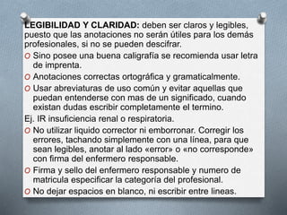 LEGIBILIDAD Y CLARIDAD: deben ser claros y legibles,
puesto que las anotaciones no serán útiles para los demás
profesionales, si no se pueden descifrar.
O Sino posee una buena caligrafía se recomienda usar letra
de imprenta.
O Anotaciones correctas ortográfica y gramaticalmente.
O Usar abreviaturas de uso común y evitar aquellas que
puedan entenderse con mas de un significado, cuando
existan dudas escribir completamente el termino.
Ej. IR insuficiencia renal o respiratoria.
O No utilizar liquido corrector ni emborronar. Corregir los
errores, tachando simplemente con una línea, para que
sean legibles, anotar al lado «error» o «no corresponde»
con firma del enfermero responsable.
O Firma y sello del enfermero responsable y numero de
matricula especificar la categoría del profesional.
O No dejar espacios en blanco, ni escribir entre lineas.
 