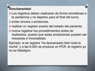 Simultaneidad:
O Los registros deben realizarse de forma simultánea a
la asistencia y no dejarlos para el final del turno.
O evitar errores u emisiones.
O realizar un registro exacto del estado del paciente.
O nunca registrar los procedimientos antes de
realizarlos, puesto que estas anotaciones pueden ser
inexactas e incompletas.
Ejemplo: si se registra “ha descansado bien toda la
noche” y a las 6:00h se produce un PCR, el registro ya
no es fidedigno.
 