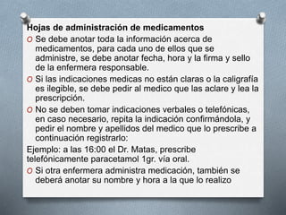 Hojas de administración de medicamentos
O Se debe anotar toda la información acerca de
medicamentos, para cada uno de ellos que se
administre, se debe anotar fecha, hora y la firma y sello
de la enfermera responsable.
O Si las indicaciones medicas no están claras o la caligrafía
es ilegible, se debe pedir al medico que las aclare y lea la
prescripción.
O No se deben tomar indicaciones verbales o telefónicas,
en caso necesario, repita la indicación confirmándola, y
pedir el nombre y apellidos del medico que lo prescribe a
continuación registrarlo:
Ejemplo: a las 16:00 el Dr. Matas, prescribe
telefónicamente paracetamol 1gr. vía oral.
O Si otra enfermera administra medicación, también se
deberá anotar su nombre y hora a la que lo realizo
 