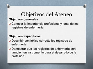 Objetivos del Ateneo
Objetivos generales
O Conocer la importancia profesional y legal de los
registros de enfermería.
Objetivos específicos
O Describir con léxico correcto los registros de
enfermería
O Demostrar que los registros de enfermería son
también un instrumento para el desarrollo de la
profesión.
 