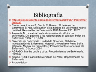Bibliografía
O http://blogsdelagente.com/adnenfermeria/2009/06/18/enfermer
ia-legal/
O Camacho A, Llanes E, García C, Romero M. Informe de
Enfermería al Alta. El resumen de la historia de Enfermería hecho
realidad. Revista Rol de Enfermería 1998 Mazzo; 235: 17-20
O Amezcúa M. La calidad en la documentación clínica de
enfermería. Del papeleo a los registros para el cuidado. Index de
Enfermería 1995; 11: 15-19
O Dirección de Enfermería. Unidad de Docencia, Calidad e
Investigación de Enfermería. Hospital Universitario Reina Sofía.
Córdoba. Manual de Protocolos y Procedimientos Generales De
Enfermería. Córdoba 2001
O AGRADO, Martha Lucía y otros. Procedimientos de Enfermería.
Primera
O edición, 1994. Hospital Universitario del Valle. Departamento de
Enfermería.
O Aspromédica.
 