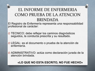 EL INFORME DE ENFERMERIA
COMO PRUEBA DE LA ATENCION
BRINDADA
El Registro de Enfermería representa una responsabilidad
profesional de carácter:
O TECNICO: debe reflejar los caminos diagnósticos
seguidos, la conducta prescrita y su resultado.
O LEGAL: es el documento o prueba de la atención de
enfermería.
O ADMINISTRATIVO: actúa como declaración jurada de la
atención brindada.
«LO QUE NO ESTA ESCRITO, NO FUE HECHO»
 