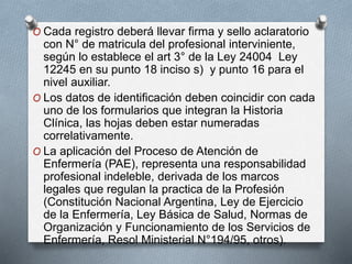 O Cada registro deberá llevar firma y sello aclaratorio
con N° de matricula del profesional interviniente,
según lo establece el art 3° de la Ley 24004 Ley
12245 en su punto 18 inciso s) y punto 16 para el
nivel auxiliar.
O Los datos de identificación deben coincidir con cada
uno de los formularios que integran la Historia
Clínica, las hojas deben estar numeradas
correlativamente.
O La aplicación del Proceso de Atención de
Enfermería (PAE), representa una responsabilidad
profesional indeleble, derivada de los marcos
legales que regulan la practica de la Profesión
(Constitución Nacional Argentina, Ley de Ejercicio
de la Enfermería, Ley Básica de Salud, Normas de
Organización y Funcionamiento de los Servicios de
Enfermería, Resol Ministerial N°194/95, otros).
 