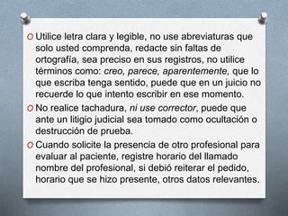 O Utilice letra clara y legible, no use abreviaturas que
solo usted comprenda, redacte sin faltas de
ortografía, sea preciso en sus registros, no utilice
términos como: creo, parece, aparentemente, que lo
que escriba tenga sentido, puede que en un juicio no
recuerde lo que intento escribir en ese momento.
O No realice tachadura, ni use corrector, puede que
ante un litigio judicial sea tomado como ocultación o
destrucción de prueba.
O Cuando solicite la presencia de otro profesional para
evaluar al paciente, registre horario del llamado
nombre del profesional, si debió reiterar el pedido,
horario que se hizo presente, otros datos relevantes.
 
