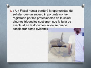 O « Un Fiscal nunca perderá la oportunidad de
señalar que un suceso importante no fue
registrado por los profesionales de la salud,
algunos tribunales sostienen que la falta de
exactitud en la documentación se puede
considerar como evidencia de Negligencia»
 
