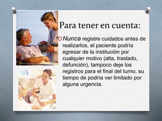 Para tener en cuenta:
ONunca registre cuidados antes de
realizarlos, el paciente podría
egresar de la institución por
cualquier motivo (alta, traslado,
defunción), tampoco deje los
registros para el final del turno, su
tiempo de podría ver limitado por
alguna urgencia.
 
