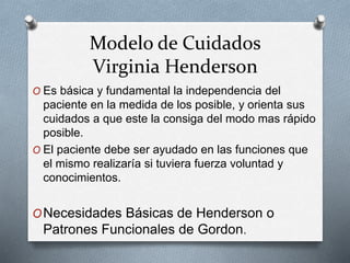Modelo de Cuidados
Virginia Henderson
O Es básica y fundamental la independencia del
paciente en la medida de los posible, y orienta sus
cuidados a que este la consiga del modo mas rápido
posible.
O El paciente debe ser ayudado en las funciones que
el mismo realizaría si tuviera fuerza voluntad y
conocimientos.
ONecesidades Básicas de Henderson o
Patrones Funcionales de Gordon.
 