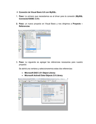  Conexión de Visual Basic 6.0 con MySQL.
1. Paso: Lo primero que necesitamos es el driver para la conexión (MySQL
Connector/ODBC 3.51)
2. Paso: un nuevo proyecto en Visual Basic y nos dirigimos a Proyecto –
Referencias
3. Paso: Lo siguiente es agregar las referencias necesarias para nuestro
proyecto:
Se abrirá una ventana y seleccionaremos estas dos referencias:
 Microsoft DAO 3.51 Object Library
 Microsoft ActiveX Data Objects 2.0 Library
 