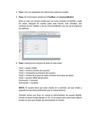 4. Paso: Una vez agregadas las referencias pulsamos aceptar.
5. Paso: En el formulario añadimos 5 TextBox y 2 commandButton
Esta va a ser una versión simple para ver como conecta con MySQL y trata
los datos, después de vuestra parte esta hacerlo más complejo. (los
nombres de los TextBox y de los CommandButton son los da el programa
por defecto)
6. Paso: Usaremos los campos de texto en este orden:
Text1 > puerto (3306)
Text2 > nombre (nombre de usuario)*
Text3 > contraseña (contraseña del usuario)
Text4 > nombre de la base de datos (nombre de la base de datos)
Text5 > servidor (DNS del servidor)
Command1 > conectar
Command2 > visualizar
NOTA: El usuario tiene que estar creado en tu servidor, así que créalo y
asígnale los permisos pertinentes (por lo menos lectura).
También tienes que tener en cuenta el Administrador de acceso MySQL
remoto (si tienes dudas agrega un %), no es seguro pero para hacer alguna
prueba no creo que tengas que preocuparte en exceso.
 