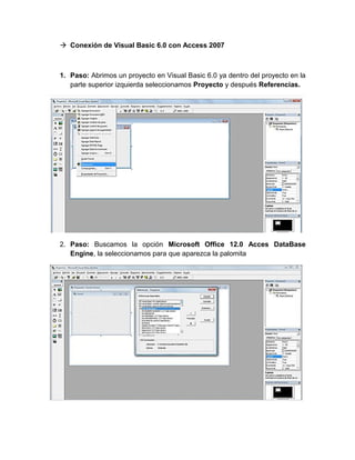  Conexión de Visual Basic 6.0 con Access 2007
1. Paso: Abrimos un proyecto en Visual Basic 6.0 ya dentro del proyecto en la
parte superior izquierda seleccionamos Proyecto y después Referencias.
2. Paso: Buscamos la opción Microsoft Office 12.0 Acces DataBase
Engine, la seleccionamos para que aparezca la palomita
 