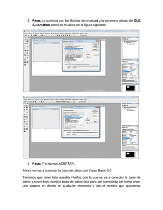 3. Paso: La subimos con las flechas de prioridad y la ponemos debajo de OLE
Automation como se muestra en la figura siguiente
4. Paso: Y le damos ACEPTAR.
Ahora vamos a conectar la base de datos con Visual Basic 6.0
Tenemos que tener lista nuestra interfaz con la que se va a conectar la base de
datos y sobre todo nuestra base de datos lista para ser conectada así como crear
una carpeta en donde en cualquier directorio y con el nombre que queramos
 