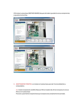 2.5 Instalarla placabase (MOTHER BOARD) despuésde haberajustadolosotroscomponentes
y ajustarle lostornillos.
3. ADAPTADORDE TARJETAS:se instalanenlaplaca base para dar funcionalidadde su
computadora.
3.1 instalarlatarjetade red(NIC) Muevael NICal modelo3d, Alinee latarjetaala ranura
PCIe x1 enla placa base
Presione suavemente latarjetahastaque latarjetaeste completamenteasentado.
 