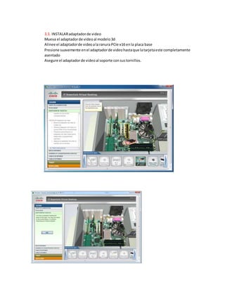 3.3. INSTALARadaptadorde video
Mueva el adaptadorde videoal modelo3d
Alinee el adaptadorde videoala ranura PCIe x16 enla placa base
Presione suavemente enel adaptadorde videohastaque latarjetaeste completamente
asentado
Asegure el adaptadorde videoal soporte consustornillos.
 
