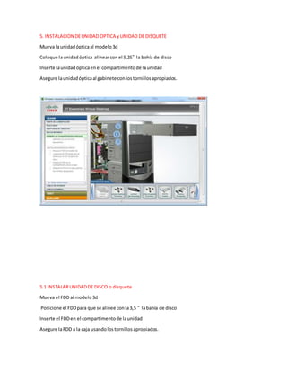 5. INSTALACION DEUNIDAD OPTICA yUNIDAD DE DISQUETE
Mueva launidadópticaal modelo3d
Coloque launidadóptica alinearconel 5,25” la bahía de disco
Inserte launidadópticaenel compartimentode launidad
Asegure launidadópticaal gabinete conlostornillosapropiados.
5.1 INSTALARUNIDADDE DISCO o disquete
Mueva el FDD al modelo3d
Posicione el FDDpara que se alinee conla3,5 “ labahía de disco
Inserte el FDDen el compartimentode launidad
Asegure laFDD a la caja usandolostornillosapropiados.
 