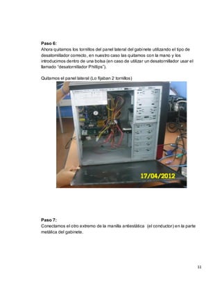 Paso 6:
Ahora quitamos los tornillos del panel lateral del gabinete utilizando el tipo de
desatornillador correcto, en nuestro caso las quitamos con la mano y los
introducimos dentro de una bolsa (en caso de utilizar un desatornillador usar el
llamado “desatornillador Phillips”).

Quitamos el panel lateral (Lo fijaban 2 tornillos)




Paso 7:
Conectamos el otro extremo de la manilla antiestática (el conductor) en la parte
metálica del gabinete.




                                                                                    11
 