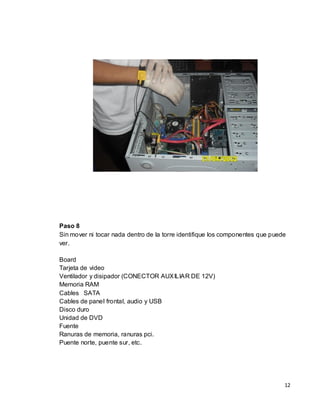 Paso 8
Sin mover ni tocar nada dentro de la torre identifique los componentes que puede
ver.

Board
Tarjeta de video
Ventilador y disipador (CONECTOR AUXILIAR DE 12V)
Memoria RAM
Cables SATA
Cables de panel frontal, audio y USB
Disco duro
Unidad de DVD
Fuente
Ranuras de memoria, ranuras pci.
Puente norte, puente sur, etc.




                                                                               12
 
