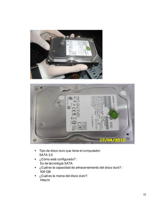    Tipo de disco duro que tiene el computador:
    SATA 3.0
   ¿Cómo está configurado? :
    Es de tecnología SATA
   ¿Cuál es la capacidad de almacenamiento del disco duro? :
    500 GB
   ¿Cuál es la marca del disco duro?:
    Hitachi



                                                                15
 