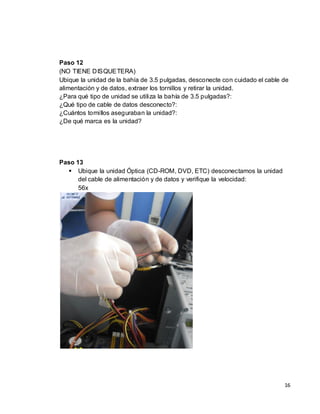 Paso 12
(NO TIENE DISQUETERA)
Ubique la unidad de la bahía de 3.5 pulgadas, desconecte con cuidado el cable de
alimentación y de datos, extraer los tornillos y retirar la unidad.
¿Para qué tipo de unidad se utiliza la bahía de 3.5 pulgadas?:
¿Qué tipo de cable de datos desconecto?:
¿Cuántos tornillos aseguraban la unidad?:
¿De qué marca es la unidad?




Paso 13
   Ubique la unidad Óptica (CD-ROM, DVD, ETC) desconectamos la unidad
      del cable de alimentación y de datos y verifique la velocidad:
      56x




                                                                              16
 