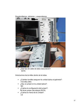 Desatornillamos, retiramos y respondemos




      ¿Qué tipo de cable de datos desconecto?:
        SATA

Introducimos los tornillos dentro de la bolsa.

      ¿Cuántos tornillos aseguran la unidad óptica al gabinete?:
       4 tornillos (M3)
      ¿Hay un jumper en la unidad óptica?:
       NO
      ¿Cuál es la configuración del jumper?:
       No tiene jumper (tecnología SATA)
      ¿Cuál es la marca de la unidad?:
       LG


                                                                    17
 