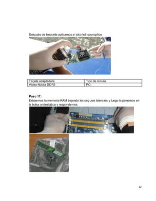 Después de limpiarla aplicamos el alcohol isopropilico




Tarjeta adaptadora                        Tipo de ranura
Video Nvidia DDR3                         PCI


Paso 17:
Extraemos la memoria RAM bajando los seguros laterales y luego la ponemos en
la bolsa antiestática y respondemos




                                                                           22
 