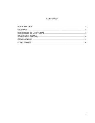 CONTENIDO



INTRRODUCCION.................................................................................................................. 4
OBJETIVOS ............................................................................................................................ 5
DESARROLLO DE LA ACTIVID AD........................................................................................ 6
REVISIÓN DEL SISTEMA .................................................................................................... 34
OBSERVACIONES ............................................................................................................... 35
CONCLUSIONES.................................................................................................................. 36




                                                                                                                                      3
 