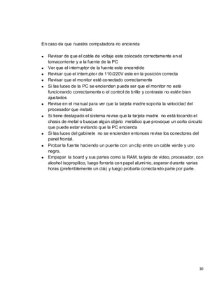 En caso de que nuestra computadora no encienda

   Revisar de que el cable de voltaje este colocado correctamente en el
   tomacorriente y a la fuente de la PC
   Ver que el interruptor de la fuente este encendido
   Revisar que el interruptor de 110/220V este en la posición correcta
   Revisar que el monitor esté conectado correctamente
   Si las luces de la PC se encienden puede ser que el monitor no esté
   funcionando correctamente o el control de brillo y contraste no estén bien
   ajustados
   Revise en el manual para ver que la tarjeta madre soporta la velocidad del
   procesador que instaló
   Si tiene destapado el sistema revise que la tarjeta madre no está tocando el
   chasis de metal o busque algún objeto metálico que provoque un corto circuito
   que puede estar evitando que la PC encienda
   Si las luces del gabinete no se encienden entonces revise los conectores del
   panel frontal.
   Probar la fuente haciendo un puente con un clip entre un cable verde y uno
   negro.
   Empapar la board y sus partes como la RAM, tarjeta de video, procesador, con
   alcohol isopropilico, luego forrarla con papel aluminio, esperar durante varias
   horas (preferiblemente un día) y luego probarla conectando parte por parte.




                                                                               30
 