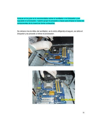 Aunque en la guía no lo recomendaba retirar el ventilador ni el disipador y por
supuesto el procesador, nuestro grupo lo procedió a hacer para limpiar el todos los
componentes de la board de forma exhaustiva .



Se retiraron los tornillos del ventilador, se lo retiro aflojando el seguro, se retira el
disipador y se procede a retirar el procesador.




                                                                                            31
 