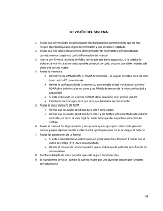 REVISIÓN DEL SISTEMA


1. Revise que el ventilador del procesador está funcionando correctamente que no hay
   ningún objeto bloqueado el giro del ventilador y que está bien instalado
2. Revise que los cables provenientes del interruptor de encendido estén conectadas
   correctamente compárelo con la información del manual
3. Inserte con firmeza la tarjeta de video revise que este bien asegurada , si la tarjeta de
   video está mal instalada o torcida puede provocar un corto circuito que dañe la tarjeta de
   video o la tarjeta madre
4. Revise la memoria
            Reinserte los SIMM,DIIMM O RIMM de memoria , si alguno de estos no está bien
            insertado la PC no enciende
            Revise la configuración de la memoria , por ejemplo si está instalado un sistema
            RDRAM se debe instalar en pares y los RIMMs deben ser de la misma velocidad y
            capacidad
            Si está instalando un sistema SDRAM debe colocarlo en el primer socket
            Cambie la memoria por otra que sepa que funciona correctamente
5. Revise el disco duro y/o CD-ROM
            Revise que los cables del disco duro estén conectados
            Revise que los cables del disco duro estén y CD-ROM estén conectados de manera
            correcta , es decir la línea roja del cable debe quedar en junto al conector del
            voltaje
6. Revise el manual del tarjeta madre y compruebe que los jumpers están en la posición
   normal ya que algunas tarjetas están en otra opción para que no se descargue la batería
7. Revise las conexiones de la fuente
            Si esta ensamblando un sistema con un procesador Intel Pentium 4 revise que el
            cable de voltaje ATX 2x2 está conectado
            Revise el manual de la tarjeta madre que le indica que la potencia de la fuente de
            alimentación
8. Cambie la tarjeta de video por otra que este seguro funcione bien
9. Si el problema persiste cambie la tarjeta madre por una que este seguro que funciona
   correctamente




                                                                                           34
 