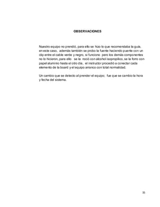 OBSERVACIONES



Nuestro equipo no prendió, para ello se hizo lo que recomendaba la guía,
en este caso, además también se probo la fuente haciendo puente con un
clip entre el cable verde y negro, si funciono pero los demás componentes
no lo hicieron, para ello se la roció con alcohol isopropilico, se la forro con
papel aluminio hasta el otro día, el instructor procedió a conectar cada
elemento de la board y el equipo arranco con total normalidad.

Un cambio que se detecto al prender el equipo; fue que se cambio la hora
y fecha del sistema.




                                                                             35
 