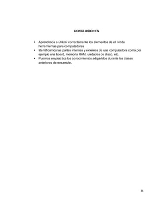 CONCLUSIONES


   Aprendimos a utilizar correctamente los elementos de el kit de
    herramientas para computadores
   Identificamos las partes internas y externas de una computadora como por
    ejemplo una board, memoria RAM, unidades de disco, etc.
   Pusimos en práctica los conocimientos adquiridos durante las clases
    anteriores de ensamble.




                                                                           36
 