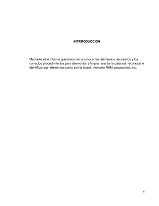 INTRRODUCCION




Mediante este informe queremos dar a conocer los elementos necesarios y los
correctos procedimientos para desmontar y limpiar una torre para así reconocer e
identificar sus elementos como son la board, memoria RAM, procesador, etc.




                                                                               4
 