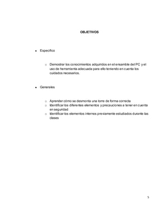 OBJETIVOS




Especifico



   o Demostrar los conocimientos adquiridos en el ensamble del PC y el
     uso de herramienta adecuada para ello teniendo en cuenta los
     cuidados necesarios.



Generales



   o Aprender cómo se desmonta una torre de forma correcta
   o Identificar los diferentes elementos y precauciones a tener en cuenta
     en seguridad
   o Identificar los elementos internos previamente estudiados durante las
     clases




                                                                         5
 
