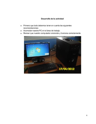 Desarrollo de la actividad


Primero que todo debemos tener en cuenta las siguientes
recomendaciones:
Acomodar nuestra PC en el área de trabajo.
Revisar que nuestro computador enciende y funciona correctamente.




                                                                    6
 