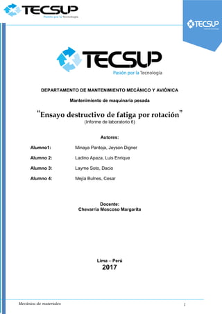 Mecánica de materiales 1
DEPARTAMENTO DE MANTENIMIENTO MECÁNICO Y AVIÓNICA
Mantenimiento de maquinaria pesada
“Ensayo destructivo de fatiga por rotación”
(Informe de laboratorio 6)
Autores:
Alumno1: Minaya Pantoja, Jeyson Digner
Alumno 2: Ladino Apaza, Luis Enrique
Alumno 3: Layme Soto, Dacio
Alumno 4: Mejía Bulnes, Cesar
Docente:
Chevarria Moscoso Margarita
Lima – Perú
2017
 